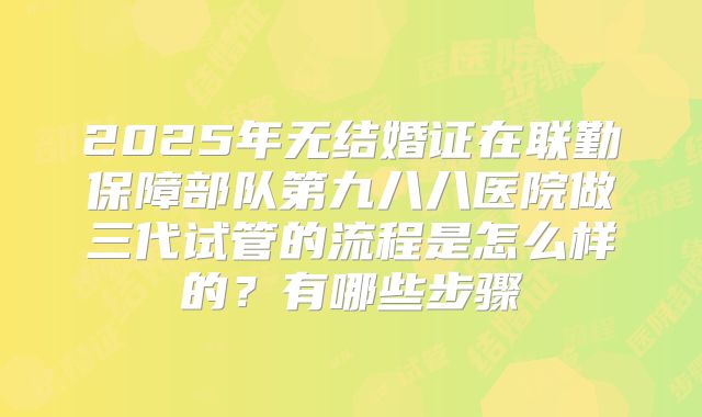2025年无结婚证在联勤保障部队第九八八医院做三代试管的流程是怎么样的?有哪些步骤