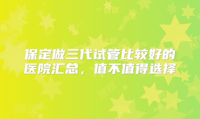 保定做三代试管比较好的医院汇总，值不值得选择