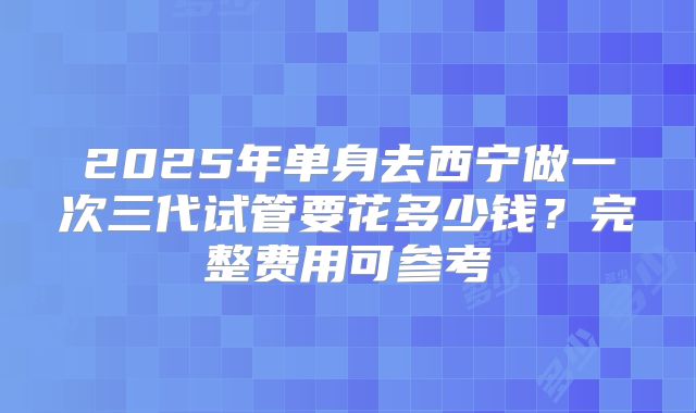 2025年单身去西宁做一次三代试管要花多少钱？完整费用可参考