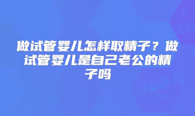 做试管婴儿怎样取精子？做试管婴儿是自己老公的精子吗