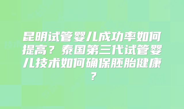 昆明试管婴儿成功率如何提高？泰国第三代试管婴儿技术如何确保胚胎健康？