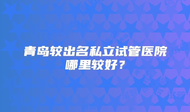 青岛较出名私立试管医院哪里较好？