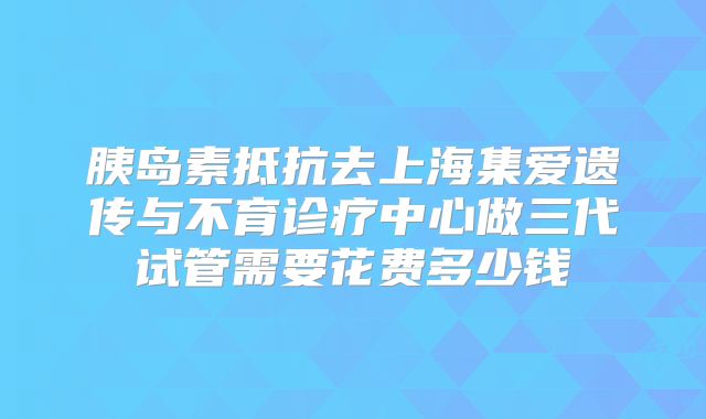 胰岛素抵抗去上海集爱遗传与不育诊疗中心做三代试管需要花费多少钱