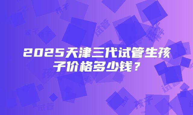 2025天津三代试管生孩子价格多少钱？