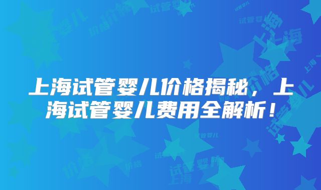 上海试管婴儿价格揭秘，上海试管婴儿费用全解析！