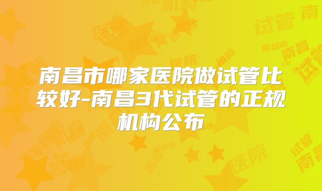 南昌市哪家医院做试管比较好-南昌3代试管的正规机构公布