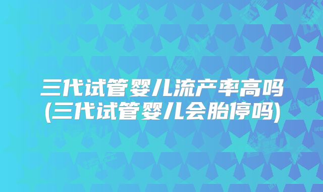 三代试管婴儿流产率高吗(三代试管婴儿会胎停吗)