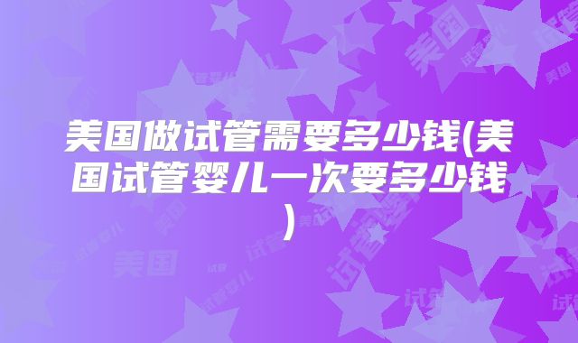 美国做试管需要多少钱(美国试管婴儿一次要多少钱)