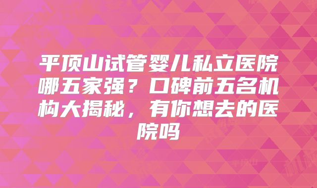 平顶山试管婴儿私立医院哪五家强？口碑前五名机构大揭秘，有你想去的医院吗