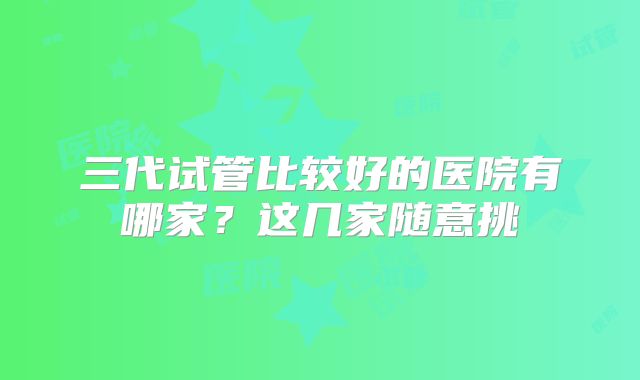 三代试管比较好的医院有哪家?这几家随意挑