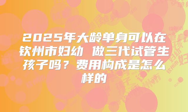 2025年大龄单身可以在钦州市妇幼 做三代试管生孩子吗?费用构成是怎么样的