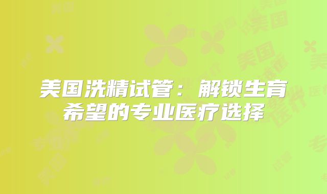 美国洗精试管:解锁生育希望的专业医疗选择