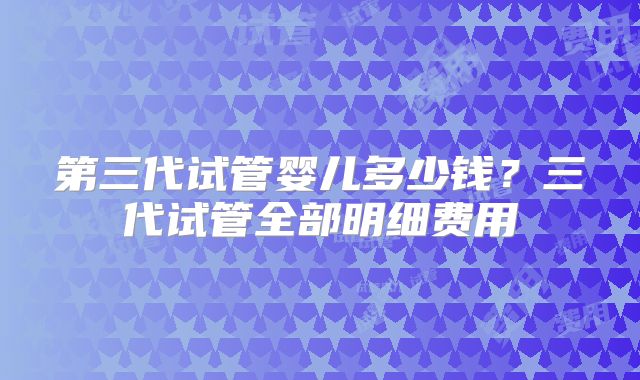 第三代试管婴儿多少钱？三代试管全部明细费用