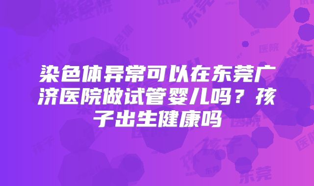 染色体异常可以在东莞广济医院做试管婴儿吗？孩子出生健康吗