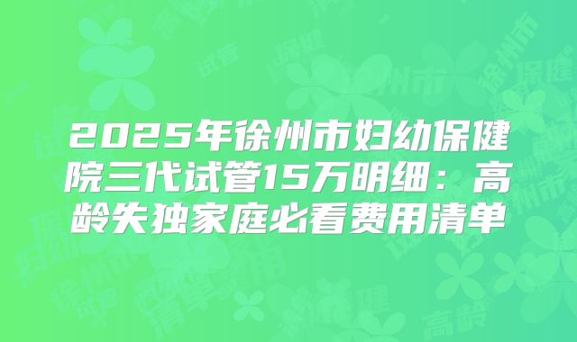 2025年徐州市妇幼保健院三代试管15万明细：高龄失独家庭必看费用清单