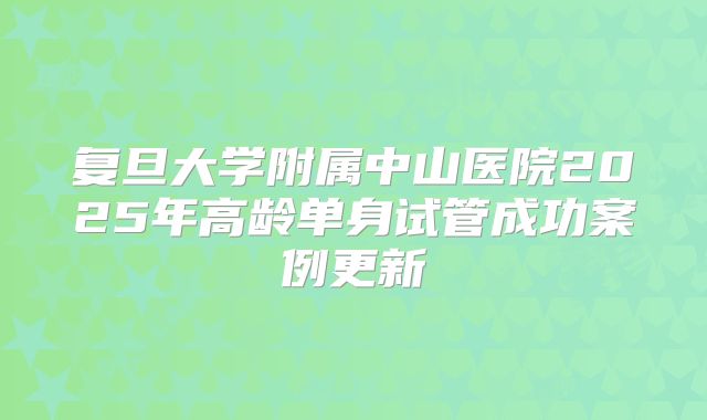复旦大学附属中山医院2025年高龄单身试管成功案例更新