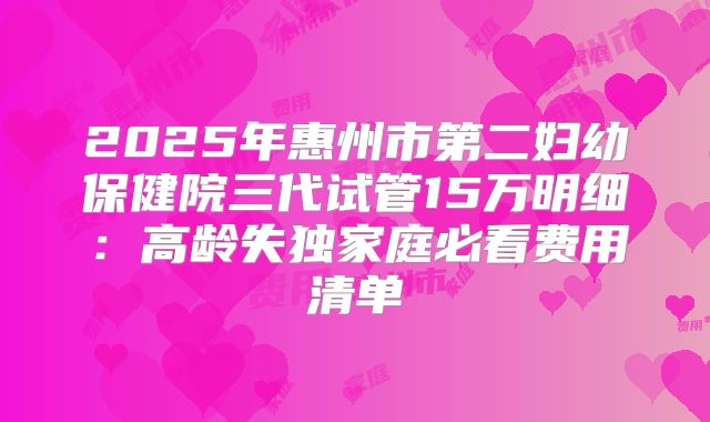 2025年惠州市第二妇幼保健院三代试管15万明细：高龄失独家庭必看费用清单