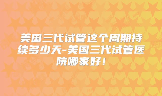 美国三代试管这个周期持续多少天-美国三代试管医院哪家好!