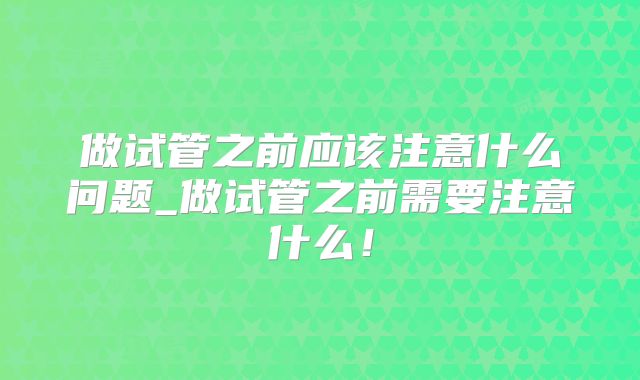做试管之前应该注意什么问题_做试管之前需要注意什么！