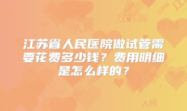 江苏省人民医院做试管需要花费多少钱?费用明细是怎么样的?