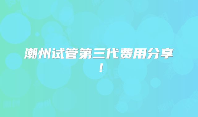 潮州试管第三代费用分享!