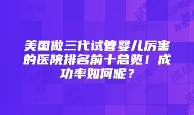 美国做三代试管婴儿厉害的医院排名前十总览!成功率如何呢?