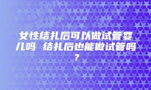 女性结扎后可以做试管婴儿吗 结扎后也能做试管吗？