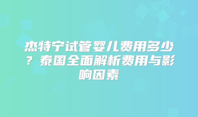 杰特宁试管婴儿费用多少？泰国全面解析费用与影响因素