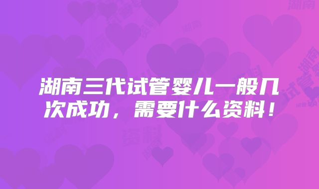 湖南三代试管婴儿一般几次成功,需要什么资料!