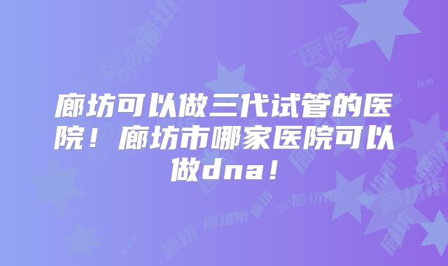 廊坊可以做三代试管的医院！廊坊市哪家医院可以做dna！