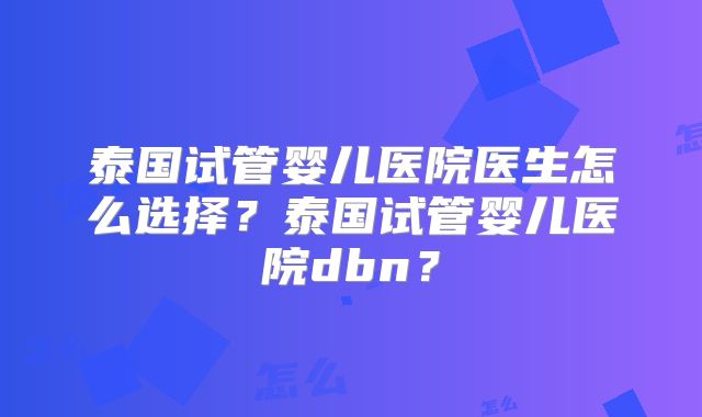 泰国试管婴儿医院医生怎么选择？泰国试管婴儿医院dbn？