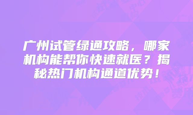 广州试管绿通攻略,哪家机构能帮你快速就医?揭秘热门机构通道优势!