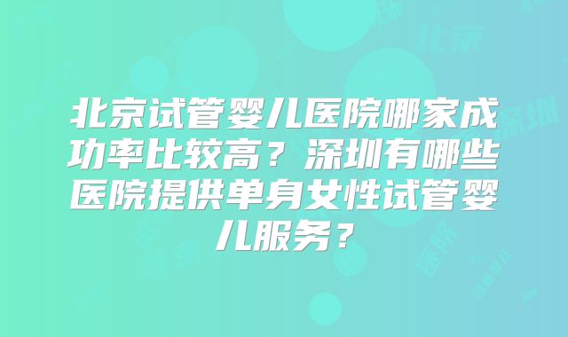 北京试管婴儿医院哪家成功率比较高？深圳有哪些医院提供单身女性试管婴儿服务？