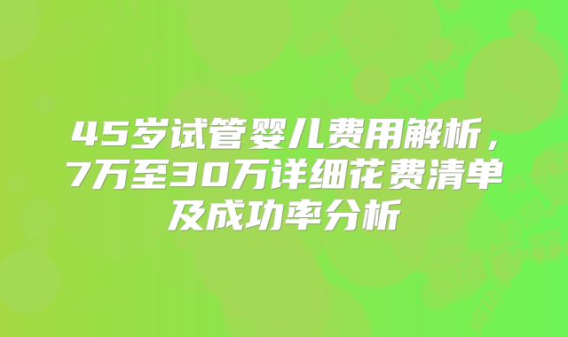 45岁试管婴儿费用解析，7万至30万详细花费清单及成功率分析
