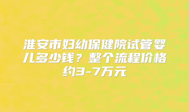 淮安市妇幼保健院试管婴儿多少钱？整个流程价格约3-7万元