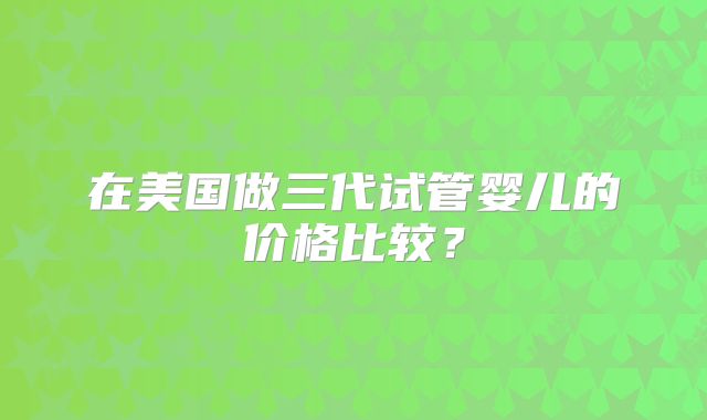 在美国做三代试管婴儿的价格比较?