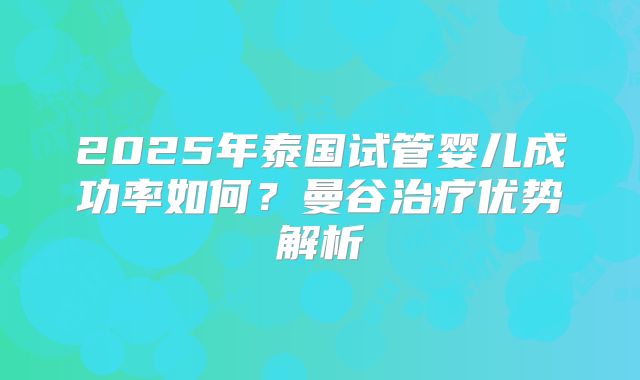 2025年泰国试管婴儿成功率如何？曼谷治疗优势解析