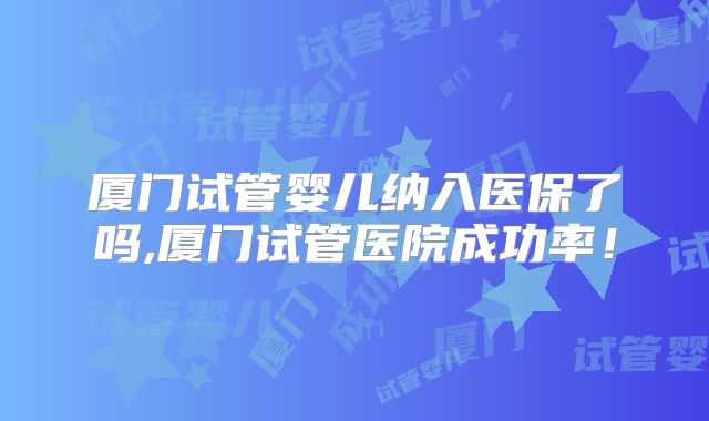 厦门试管婴儿纳入医保了吗,厦门试管医院成功率!