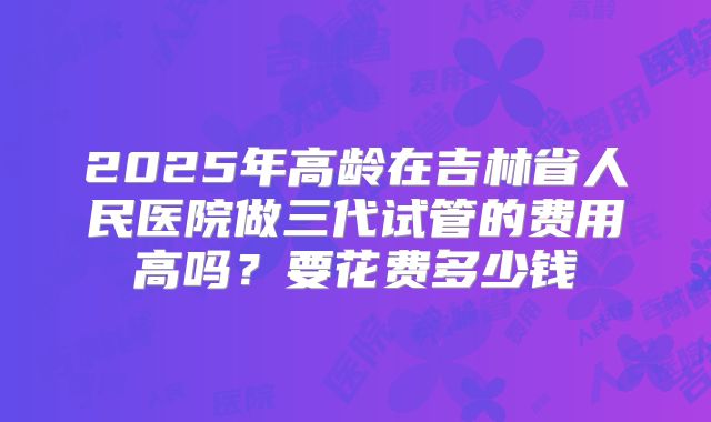 2025年高龄在吉林省人民医院做三代试管的费用高吗?要花费多少钱