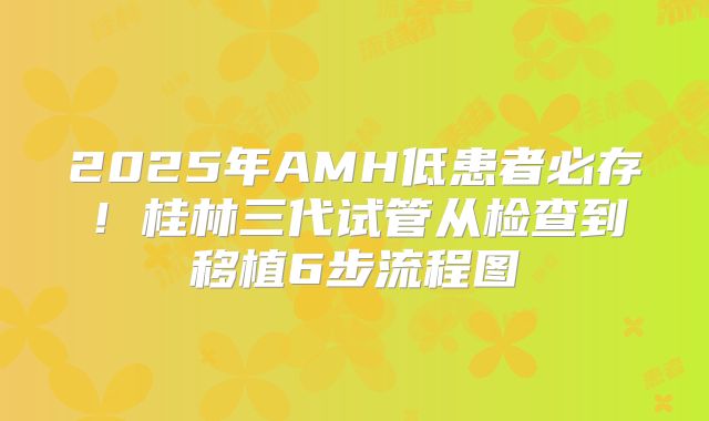 2025年AMH低患者必存!桂林三代试管从检查到移植6步流程图
