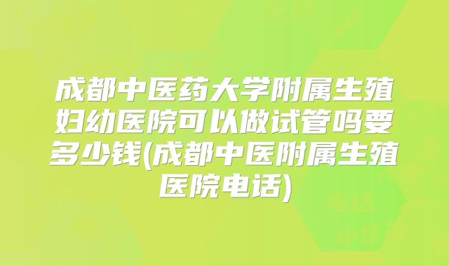 成都中医药大学附属生殖妇幼医院可以做试管吗要多少钱(成都中医附属生殖医院电话)