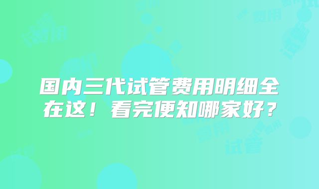 国内三代试管费用明细全在这！看完便知哪家好？