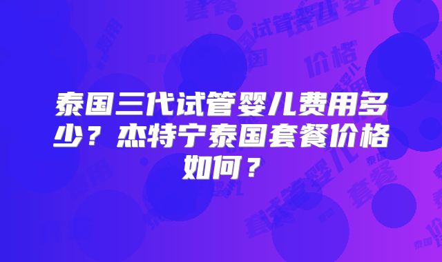 泰国三代试管婴儿费用多少？杰特宁泰国套餐价格如何？