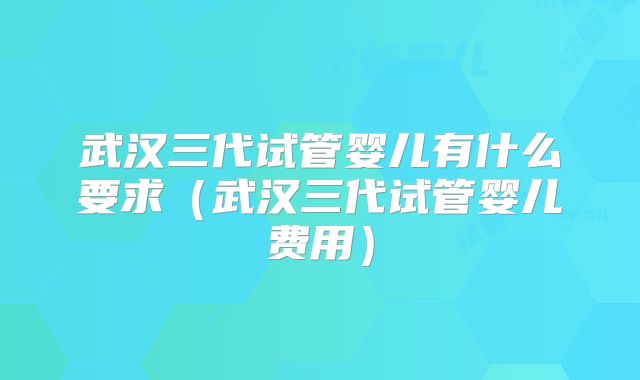 武汉三代试管婴儿有什么要求(武汉三代试管婴儿费用)