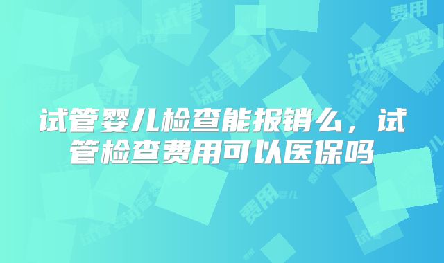 试管婴儿检查能报销么，试管检查费用可以医保吗