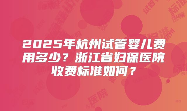 2025年杭州试管婴儿费用多少？浙江省妇保医院收费标准如何？