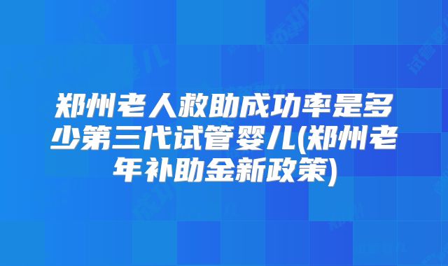 郑州老人救助成功率是多少第三代试管婴儿(郑州老年补助金新政策)