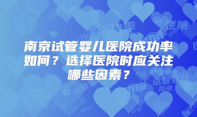 南京试管婴儿医院成功率如何？选择医院时应关注哪些因素？