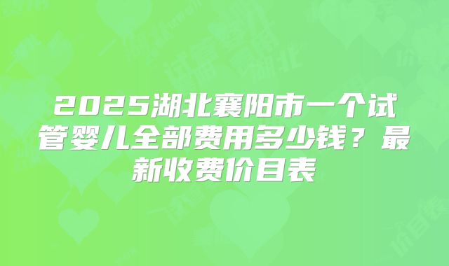 2025湖北襄阳市一个试管婴儿全部费用多少钱？最新收费价目表