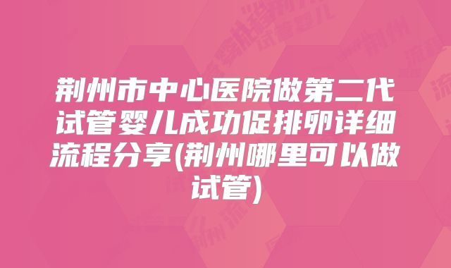 荆州市中心医院做第二代试管婴儿成功促排卵详细流程分享(荆州哪里可以做试管)
